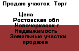Продаю участок! Торг!  › Цена ­ 650 000 - Ростовская обл., Новочеркасск г. Недвижимость » Земельные участки продажа   